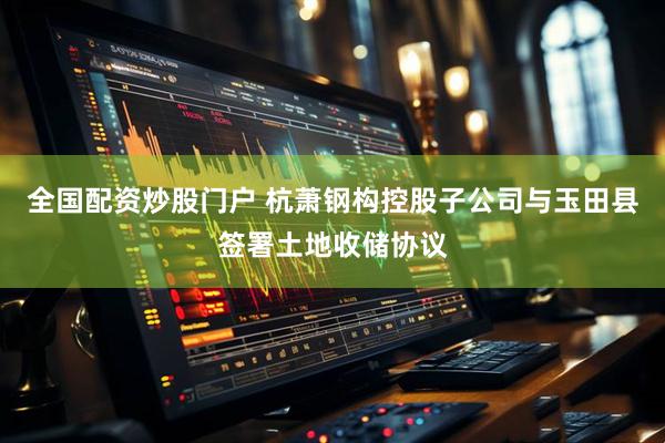 全国配资炒股门户 杭萧钢构控股子公司与玉田县签署土地收储协议