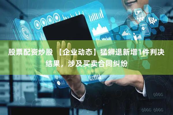 股票配资炒股 【企业动态】猛狮退新增1件判决结果，涉及买卖合同纠纷