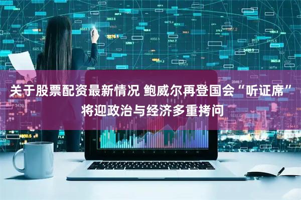 关于股票配资最新情况 鲍威尔再登国会“听证席” 将迎政治与经济多重拷问