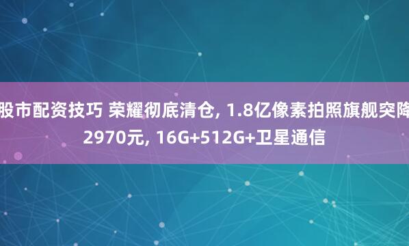 股市配资技巧 荣耀彻底清仓, 1.8亿像素拍照旗舰突降2970元, 16G+512G+卫星通信