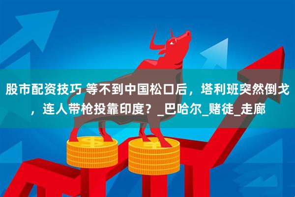 股市配资技巧 等不到中国松口后，塔利班突然倒戈，连人带枪投靠印度？_巴哈尔_赌徒_走廊