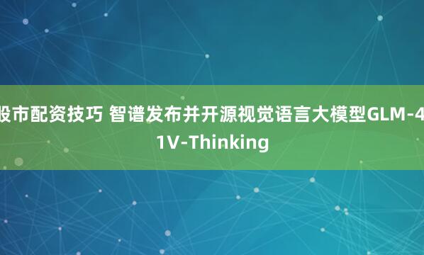 股市配资技巧 智谱发布并开源视觉语言大模型GLM-4.1V-Thinking