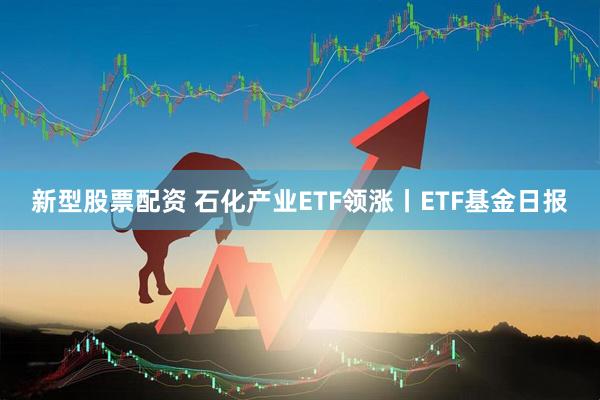 新型股票配资 石化产业ETF领涨丨ETF基金日报