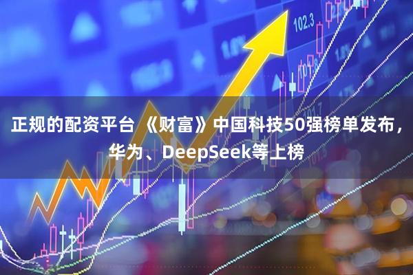 正规的配资平台 《财富》中国科技50强榜单发布，华为、DeepSeek等上榜