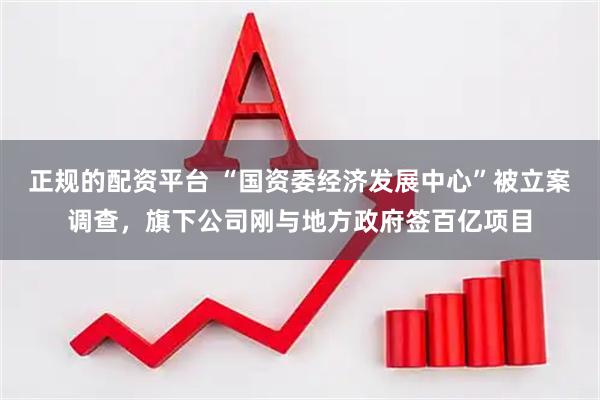 正规的配资平台 “国资委经济发展中心”被立案调查，旗下公司刚与地方政府签百亿项目