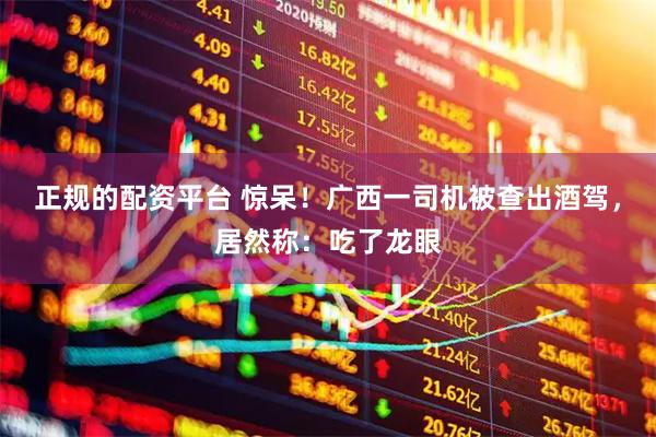 正规的配资平台 惊呆！广西一司机被查出酒驾，居然称：吃了龙眼