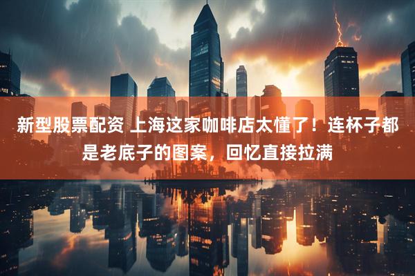 新型股票配资 上海这家咖啡店太懂了！连杯子都是老底子的图案，回忆直接拉满