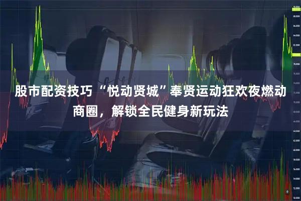 股市配资技巧 “悦动贤城”奉贤运动狂欢夜燃动商圈，解锁全民健身新玩法