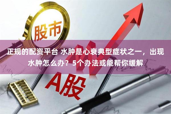 正规的配资平台 水肿是心衰典型症状之一，出现水肿怎么办？5个办法或能帮你缓解