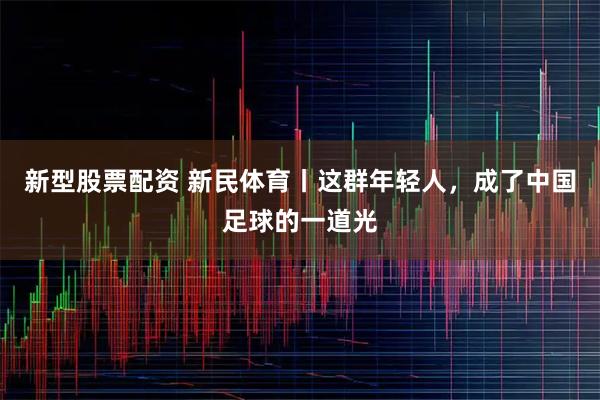 新型股票配资 新民体育丨这群年轻人，成了中国足球的一道光