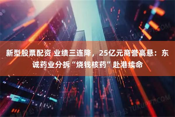 新型股票配资 业绩三连降，25亿元商誉高悬：东诚药业分拆“烧钱核药”赴港续命
