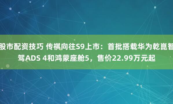 股市配资技巧 传祺向往S9上市：首批搭载华为乾崑智驾ADS 4和鸿蒙座舱5，售价22.99万元起