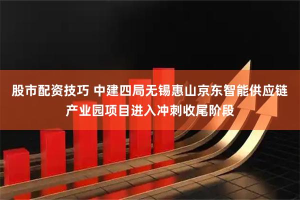 股市配资技巧 中建四局无锡惠山京东智能供应链产业园项目进入冲刺收尾阶段