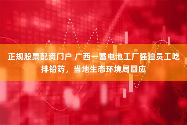 正规股票配资门户 广西一蓄电池工厂强迫员工吃排铅药，当地生态环境局回应