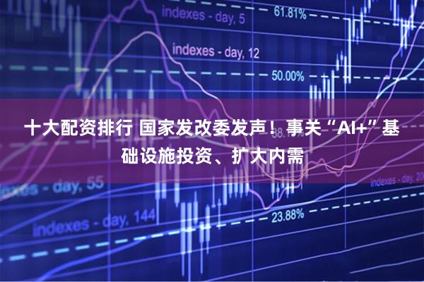 十大配资排行 国家发改委发声！事关“AI+”基础设施投资、扩大内需