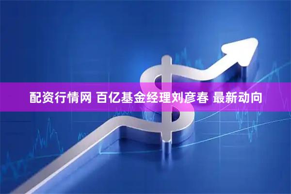 配资行情网 百亿基金经理刘彦春 最新动向