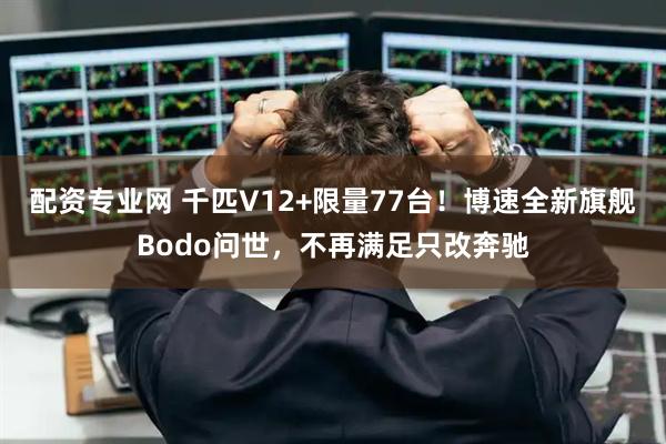 配资专业网 千匹V12+限量77台！博速全新旗舰Bodo问世，不再满足只改奔驰