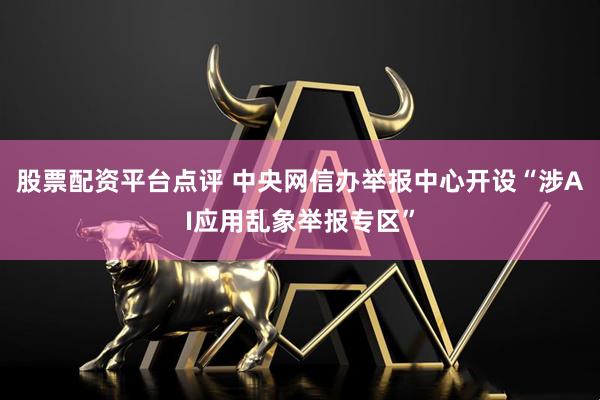 股票配资平台点评 中央网信办举报中心开设“涉AI应用乱象举报专区”