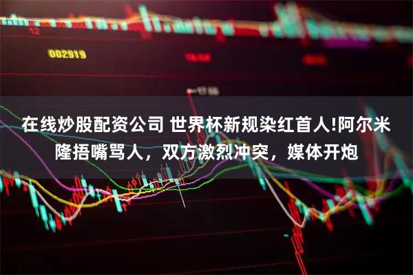 在线炒股配资公司 世界杯新规染红首人!阿尔米隆捂嘴骂人，双方激烈冲突，媒体开炮